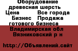 Оборудование древесная шерсть  › Цена ­ 100 - Все города Бизнес » Продажа готового бизнеса   . Владимирская обл.,Вязниковский р-н